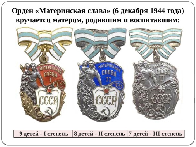 Орден «Материнская слава» (6 декабря 1944 года) вручается матерям, родившим и воспитавшим:  9 детей - I степень 8 детей - II степень 7 детей - III степень 