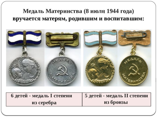 Медаль Материнства (8 июля 1944 года) вручается матерям, родившим и воспитавшим: 6 детей - медаль I степени из серебра 5 детей - медаль II степени из бронзы 