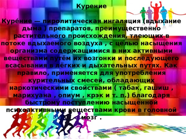 Курение   Куре́ние — пиролитическая ингаляция (вдыхание дыма ) препаратов, преимущественно растительного происхождения, тлеющих в потоке вдыхаемого воздуха , с целью насыщения организма содержащимися в них активными веществами путём их возгонки и последующего всасывания в лёгких и дыхательных путях. Как правило, применяется для употребления курительных смесей, обладающих наркотическими свойствами ( табак, гашиш , марихуана , опиум , крэк и т. п.) благодаря быстрому поступлению насыщенной психоактивными веществами крови в головной мозг . 