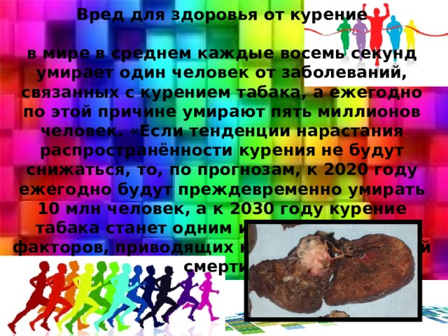Вред для здоровья от курение   в мире в среднем каждые восемь секунд умирает один человек от заболеваний, связанных с курением табака, а ежегодно по этой причине умирают пять миллионов человек. «Если тенденции нарастания распространённости курения не будут снижаться, то, по прогнозам, к 2020 году ежегодно будут преждевременно умирать 10 млн человек, а к 2030 году курение табака станет одним из самых сильных факторов, приводящих к преждевременной смерти» 