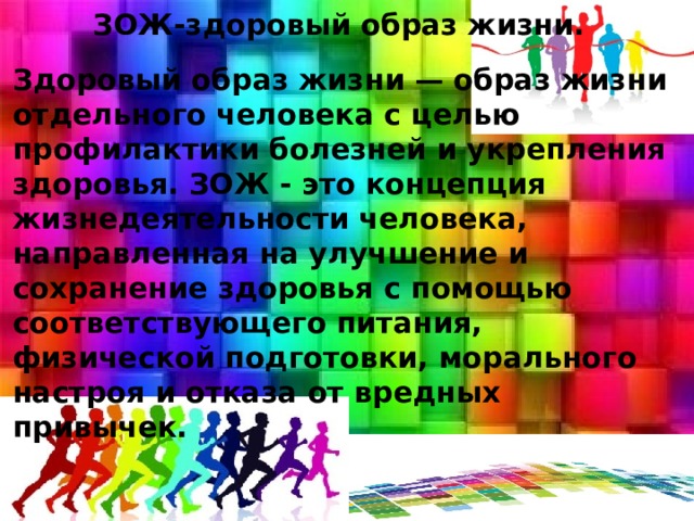  ЗОЖ-здоровый образ жизни.  Здоровый образ жизни — образ жизни отдельного человека с целью профилактики болезней и укрепления здоровья. ЗОЖ - это концепция жизнедеятельности человека, направленная на улучшение и сохранение здоровья с помощью соответствующего питания, физической подготовки, морального настроя и отказа от вредных привычек. 