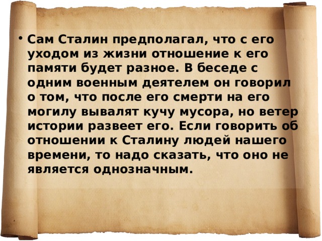 Сам Сталин предполагал, что с его уходом из жизни отношение к его памяти будет разное. В беседе с одним военным деятелем он говорил о том, что после его смерти на его могилу вывалят кучу мусора, но ветер истории развеет его. Если говорить об отношении к Сталину людей нашего времени, то надо сказать, что оно не является однозначным. 