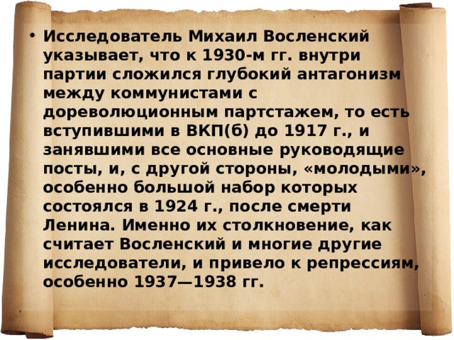 Исследователь Михаил Восленский указывает, что к 1930-м гг. внутри партии сложился глубокий антагонизм между коммунистами с дореволюционным партстажем, то есть вступившими в ВКП(б) до 1917 г., и занявшими все основные руководящие посты, и, с другой стороны, «молодыми», особенно большой набор которых состоялся в 1924 г., после смерти Ленина. Именно их столкновение, как считает Восленский и многие другие исследователи, и привело к репрессиям, особенно 1937—1938 гг. 