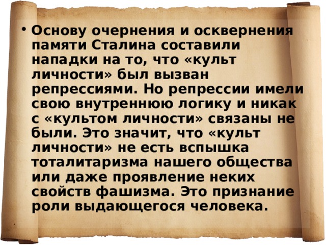 Основу очернения и осквернения памяти Сталина составили нападки на то, что «культ личности» был вызван репрессиями. Но репрессии имели свою внутреннюю логику и никак с «культом личности» связаны не были. Это значит, что «культ личности» не есть вспышка тоталитаризма нашего общества или даже проявление неких свойств фашизма. Это признание роли выдающегося человека. 