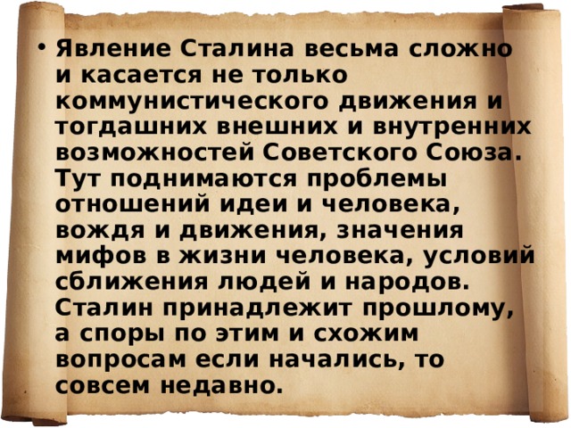 Явление Сталина весьма сложно и касается не только коммунистического движения и тогдашних внешних и внутренних возможностей Советского Союза. Тут поднимаются проблемы отношений идеи и человека, вождя и движения, значения мифов в жизни человека, условий сближения людей и народов. Сталин принадлежит прошлому, а споры по этим и схожим вопросам если начались, то совсем недавно. 