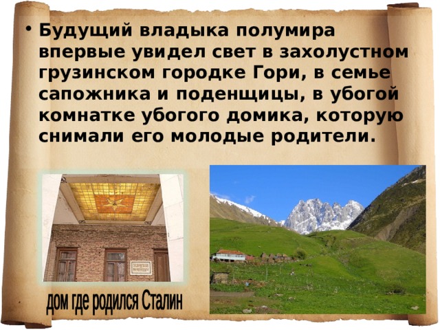 Будущий владыка полумира впервые увидел свет в захолустном грузинском городке Гори, в семье сапожника и поденщицы, в убогой комнатке убогого домика, которую снимали его молодые родители. 