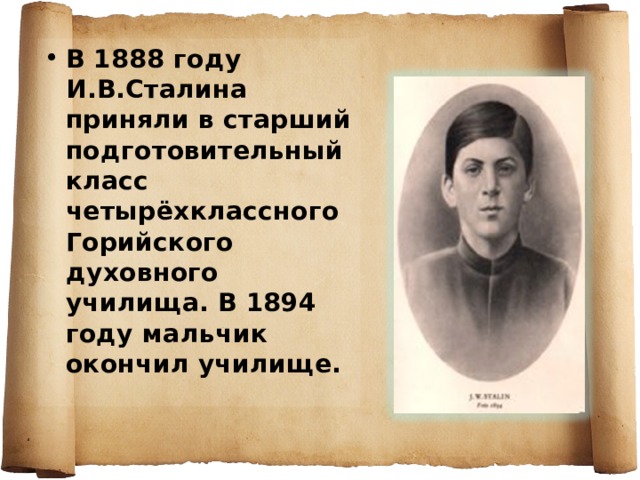 В 1888 году И.В.Сталина приняли в старший подготовительный класс четырёхклассного Горийского духовного училища. В 1894 году мальчик окончил училище. 