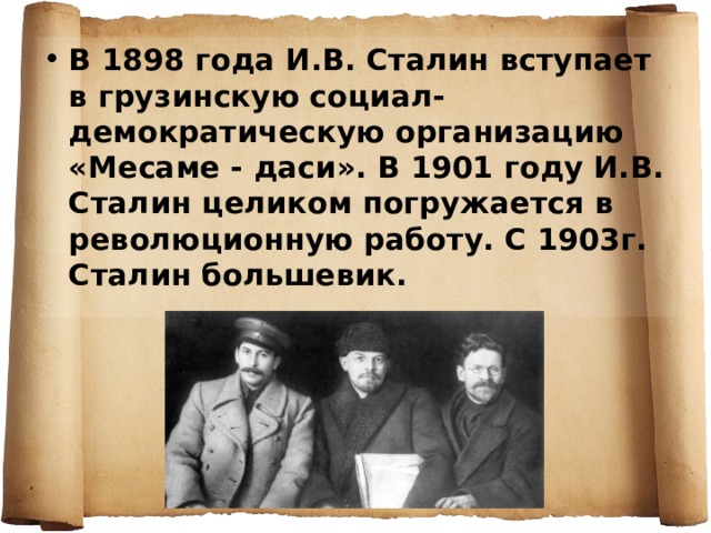 В 1898 года И.В. Сталин вступает в грузинскую социал-демократическую организацию «Месаме - даси». В 1901 году И.В. Сталин целиком погружается в революционную работу. С 1903г. Сталин большевик. 