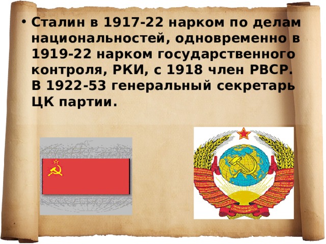 Сталин в 1917-22 нарком по делам национальностей, одновременно в 1919-22 нарком государственного контроля, РКИ, с 1918 член РВСР. В 1922-53 генеральный секретарь ЦК партии. 