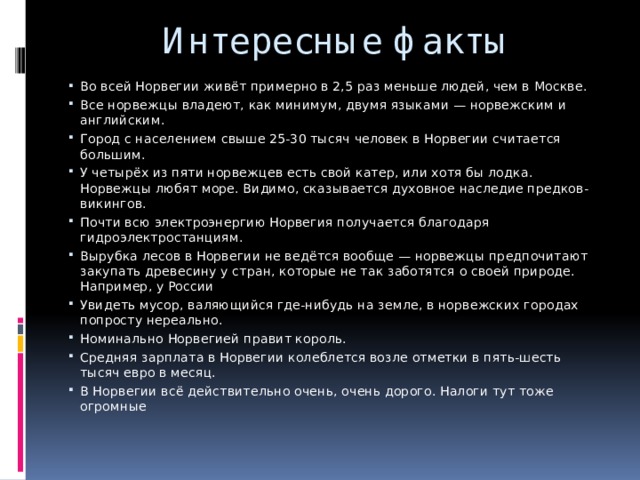 Интересные факты Во всей Норвегии живёт примерно в 2,5 раз меньше людей, чем в Москве. Все норвежцы владеют, как минимум, двумя языками — норвежским и английским. Город с населением свыше 25-30 тысяч человек в Норвегии считается большим. У четырёх из пяти норвежцев есть свой катер, или хотя бы лодка. Норвежцы любят море. Видимо, сказывается духовное наследие предков-викингов. Почти всю электроэнергию Норвегия получается благодаря гидроэлектростанциям. Вырубка лесов в Норвегии не ведётся вообще — норвежцы предпочитают закупать древесину у стран, которые не так заботятся о своей природе. Например, у России Увидеть мусор, валяющийся где-нибудь на земле, в норвежских городах попросту нереально. Номинально Норвегией правит король. Средняя зарплата в Норвегии колеблется возле отметки в пять-шесть тысяч евро в месяц. В Норвегии всё действительно очень, очень дорого. Налоги тут тоже огромные 