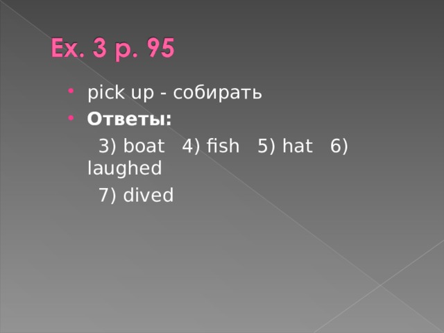 pick up  - собирать Ответы:   3) boat 4) fish 5) hat 6) laughed  7) dived 