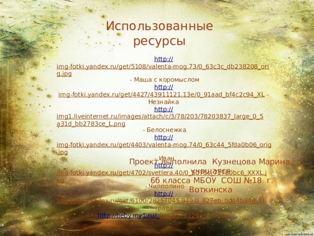 Использованные ресурсы http :// img-fotki.yandex.ru/get/5108/valenta-mog.73/0_63c3c_db238208_orig.jpg  - Маша с коромыслом http:// img-fotki.yandex.ru/get/4427/43911121.13e/0_91aad_bf4c2c94_XL  - Незнайка http:// img1.liveinternet.ru/images/attach/c/3/78/203/78203837_large_0_5a31d_bb2783ce_L.png  - Белоснежка http :// img-fotki.yandex.ru/get/4403/valenta-mog.74/0_63c44_5fda0b06_orig.jpg  - Иван http:// img-fotki.yandex.ru/get/4702/svetlera.40/0_5075c_71780bc6_XXXL.jpg  - Чипполино http:// img-fotki.yandex.ru/get/6100/28257045.949/0_827eb_bda4b340_XL  - трава http://beby.my1.ru/_ fr/2/8578126.jpg  - фон Проект выполнила Кузнецова Марина, учащаяся  6б класса МБОУ СОШ №18 г. Воткинска 