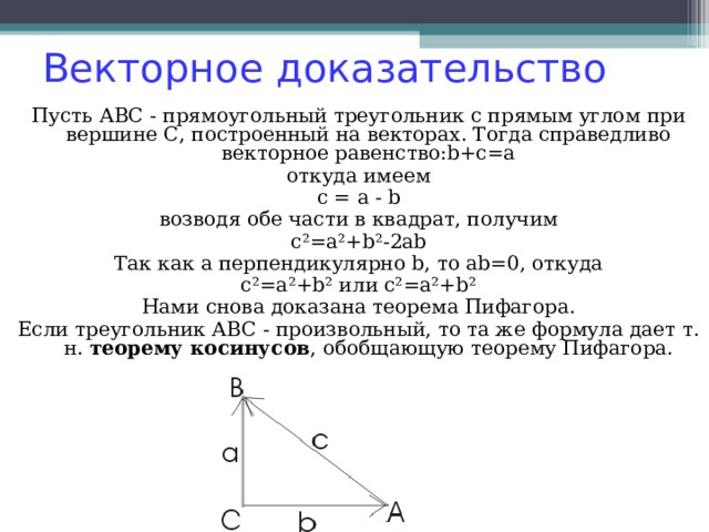 Векторное доказательство Пусть АВС - прямоугольный треугольник с прямым углом при вершине С, построенный на векторах. Тогда справедливо векторное равенство:b+c=a откуда имеем c = a - b возводя обе части в квадрат, получим c²=a²+b²-2ab Так как a перпендикулярно b, то ab=0, откуда c²=a²+b² или c²=a²+b² Нами снова доказана теорема Пифагора. Если треугольник АВС - произвольный, то та же формула дает т. н. теорему косинусов , обобщающую теорему Пифагора. 
