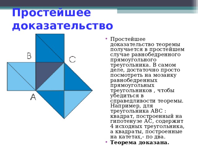 Простейшее доказательство Простейшее доказательство теоремы получается в простейшем случае равнобедренного прямоугольного треугольника. В самом деле, достаточно просто посмотреть на мозаику равнобедренных прямоугольных треугольников , чтобы убедиться в справедливости теоремы. Например, для треугольника ABC : квадрат, построенный на гипотенузе АС, содержит 4 исходных треугольника, а квадраты, построенные на катетах,- по два. Теорема доказана.  