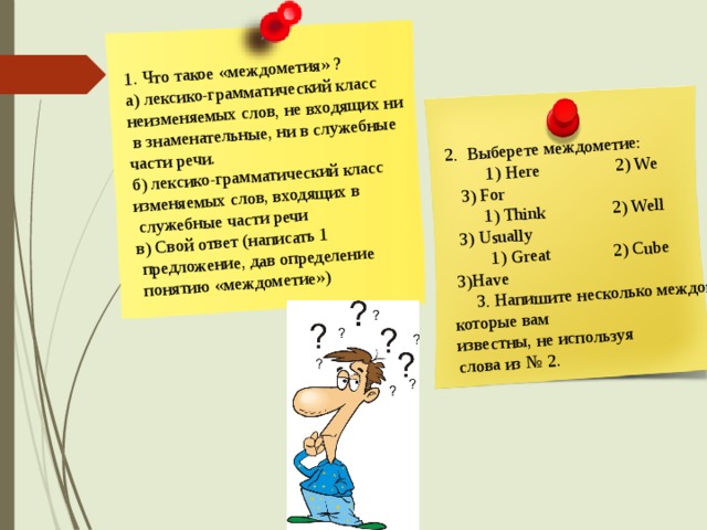 1. Что такое «междометия» ? а) лексико-грамматический класс неизменяемых слов, не входящих ни  в знаменательные, ни в служебные 2. Выберете междометие: части речи.  1) Here 2) We 3) For  1) Think 2) Well 3) Usually б) лексико-грамматический класс изменяемых слов, входящих в  служебные части речи  1) Great 2) Cube 3)Have в) Свой ответ (написать 1  3. Напишите несколько междометий, которые вам известны, не используя  предложение, дав определение слова из № 2.  понятию «междометие») 