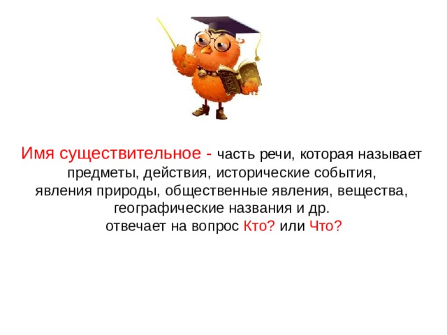 Имя существительное - часть речи, которая называет  предметы, действия, исторические события, явления природы, общественные явления, вещества, географические названия и др.  отвечает на вопрос Кто? или Что?  