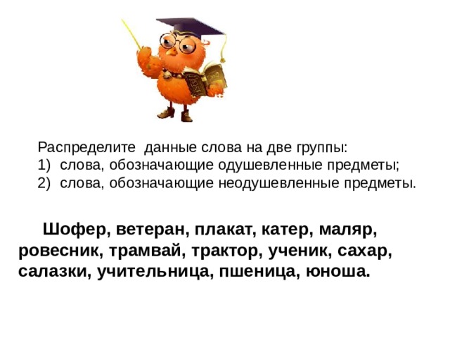 Распределите данные слова на две группы: слова, обозначающие одушевленные предметы; слова, обозначающие неодушевленные предметы.  Шофер, ветеран, плакат, катер, маляр, ровесник, трамвай, трактор, ученик, сахар, салазки, учительница, пшеница, юноша. 