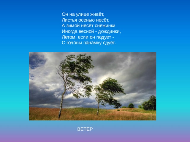 Он на улице живёт,  Листья осенью несёт,  А зимой несёт снежинки   Иногда весной - дождинки,  Летом, если он подует -  С головы панамку сдует. ВЕТЕР 