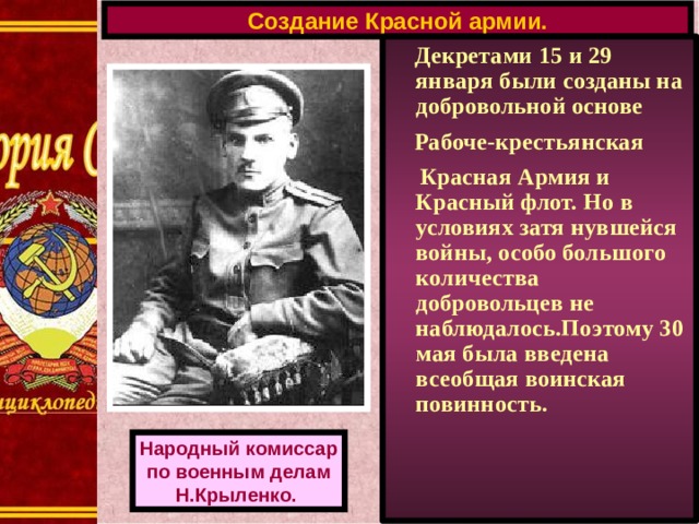 Создание Красной армии.  Декретами 15 и 29 января были созданы на добровольной основе  Рабоче-крестьянская  Красная Армия и Красный флот. Но в условиях затя нувшейся войны, особо большого количества добровольцев не наблюдалось.Поэтому 30 мая была введена всеобщая воинская повинность. Народный комиссар по военным делам Н.Крыленко.  