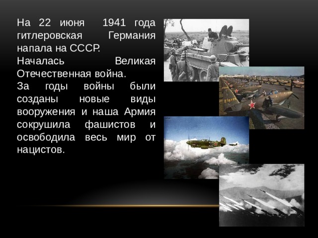 На 22 июня 1941 года гитлеровская Германия напала на СССР. Началась Великая Отечественная война. За годы войны были созданы новые виды вооружения и наша Армия сокрушила фашистов и освободила весь мир от нацистов. 