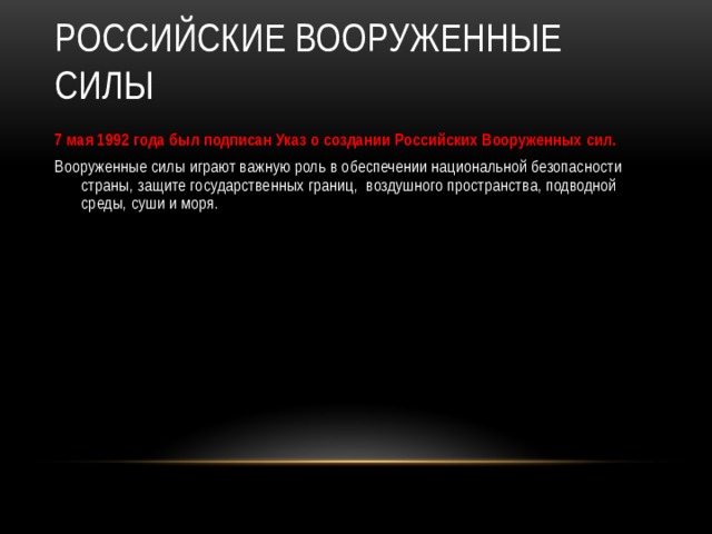 Российские Вооруженные силы 7 мая 1992 года был подписан Указ о создании Российских Вооруженных сил. Вооруженные силы играют важную роль в обеспечении национальной безопасности страны, защите государственных границ, воздушного пространства, подводной среды, суши и моря.  