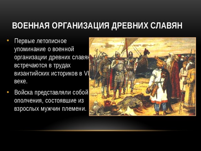 Военная организация древних славян Первые летописное упоминание о военной организации древних славян встречаются в трудах византийских историков в VI веке. Войска представляли собой ополчения, состоявшие из взрослых мужчин племени.  