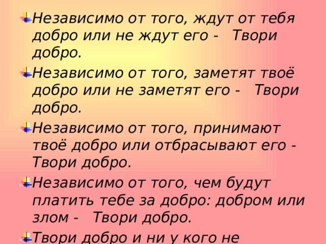 Независимо от того, ждут от тебя добро или не ждут его -     Твори добро.    Независимо от того, заметят твоё добро или не заметят его -     Твори добро.    Независимо от того, принимают твоё добро или отбрасывают его -    Твори добро.    Независимо от того, чем будут платить тебе за добро: добром или злом -     Твори добро.    Твори добро и ни у кого не спрашивай разрешения,     Ибо никто не властен над твоим добром  Ш.А. Амонашвили 