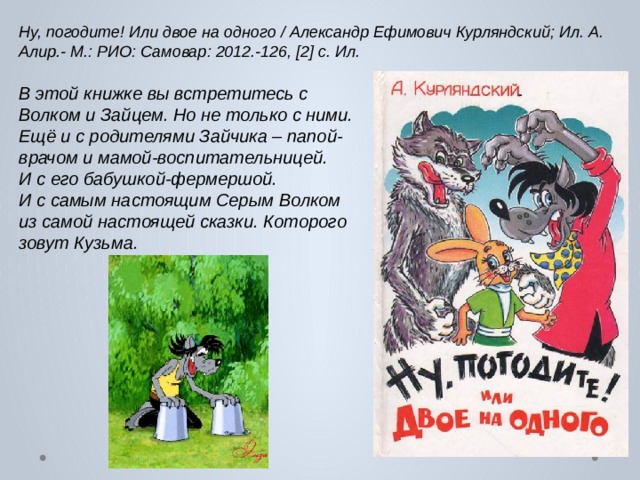 Ну, погодите! Или двое на одного / Александр Ефимович Курляндский; Ил. А. Алир.- М.: РИО: Самовар: 2012.-126, [2] с. Ил. В этой книжке вы встретитесь с Волком и Зайцем.  Но не только с ними.  Ещё и с родителями Зайчика – папой-врачом и мамой-воспитательницей. И с его бабушкой-фермершой. И с самым настоящим Серым Волком из самой настоящей сказки.  Которого зовут Кузьма. 