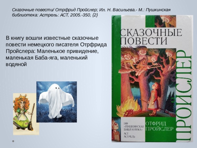 Сказочные повести/ Отрфрид Пройслер; Ил. Н. Васильева.- М.: Пушкинская библиотека: Астрель: АСТ, 2005.-350, {2} В книгу вошли известные сказочные повести немецкого писателя Отрфрида Пройслера: Маленькое привидение, маленькая Баба-яга, маленький водяной 