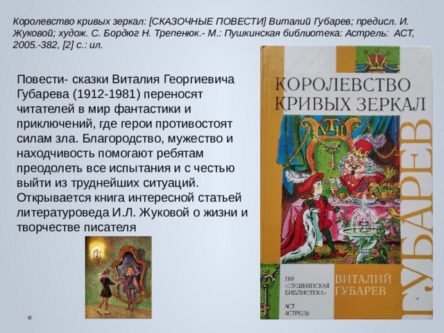 Королевство кривых зеркал: [СКАЗОЧНЫЕ ПОВЕСТИ] Виталий Губарев; предисл. И. Жуковой; худож. С. Бордюг Н. Трепенюк.- М.: Пушкинская библиотека: Астрель: АСТ, 2005.-382, [2] с.: ил. Повести- сказки Виталия Георгиевича Губарева (1912-1981) переносят читателей в мир фантастики и приключений, где герои противостоят силам зла. Благородство, мужество и находчивость помогают ребятам преодолеть все испытания и с честью выйти из труднейших ситуаций. Открывается книга интересной статьей литературоведа И.Л. Жуковой о жизни и творчестве писателя      