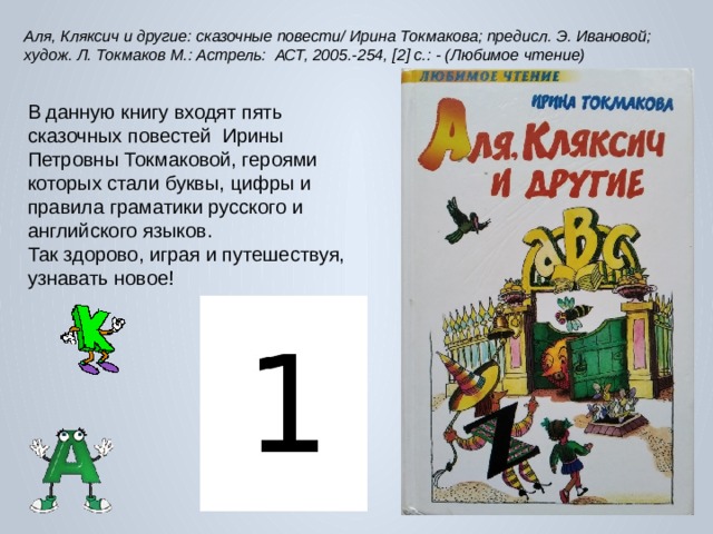 Аля, Кляксич и другие: сказочные повести/ Ирина Токмакова; предисл. Э. Ивановой; худож. Л. Токмаков М.: Астрель: АСТ, 2005.-254, [2] с.: - (Любимое чтение) В данную книгу входят пять сказочных повестей  Ирины Петровны Токмаковой, героями которых стали буквы, цифры и правила граматики русского и английского языков. Так здорово, играя и путешествуя, узнавать новое! 