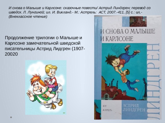 И снова о Малыше и Карлсоне: сказочные повести/ Астрид Линдгрен; перевод со шведск. Л. Лунгиной; ил. И. Викланд.- М.: Астрель: АСТ, 2007.-411, [5] с.: ил,- (Внеклассное чтение) Продолжение трилогии о Малыше и Карлсоне замечательной шведской писательницы Астрид Лидгрен (1907-20020 