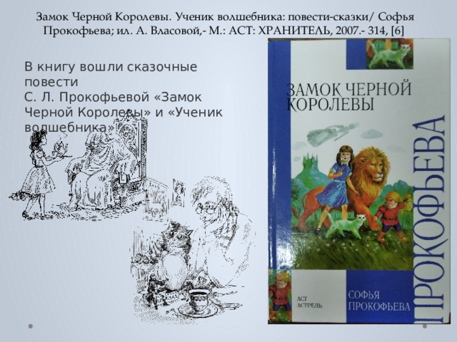 Замок Черной Королевы. Ученик волшебника: повести-сказки/ Софья Прокофьева; ил. А. Власовой,- М.: АСТ: ХРАНИТЕЛЬ, 2007.- 314, [6] В книгу вошли сказочные повести  С. Л. Прокофьевой «Замок Черной Королевы» и «Ученик волшебника». 