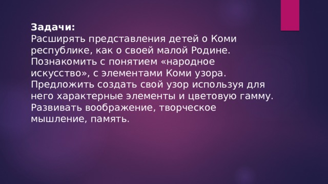 Задачи: Расширять представления детей о Коми республике, как о своей малой Родине. Познакомить с понятием «народное искусство», с элементами Коми узора. Предложить создать свой узор используя для него характерные элементы и цветовую гамму. Развивать воображение, творческое мышление, память. 