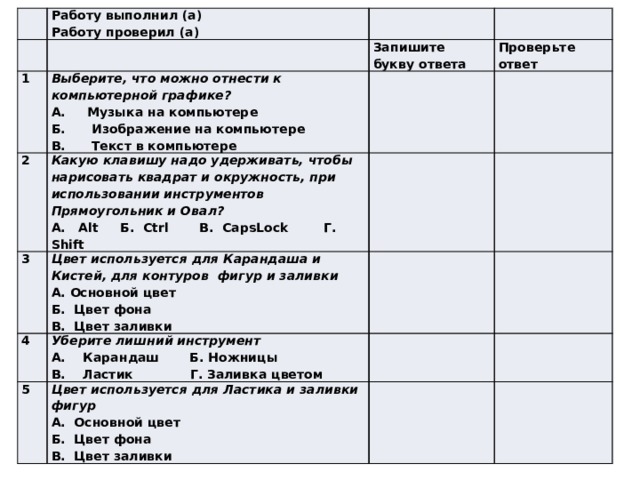 Работу выполнил (а) 1 Работу проверил (а) Запишите букву ответа 2 Выберите, что можно отнести к компьютерной графике? 3 Проверьте ответ Какую клавишу надо удерживать, чтобы нарисовать квадрат и окружность, при использовании инструментов Прямоугольник и Овал? А. Музыка на компьютере 4 Цвет используется для Карандаша и Кистей, для контуров фигур и заливки А. Alt Б. Ctrl В. CapsLock Г. Shift Б. Изображение на компьютере 5 Уберите лишний инструмент В. Текст в компьютере А. Основной цвет Цвет используется для Ластика и заливки фигур Б. Цвет фона А. Карандаш Б. Ножницы В. Ластик Г. Заливка цветом А. Основной цвет В. Цвет заливки Б. Цвет фона В. Цвет заливки