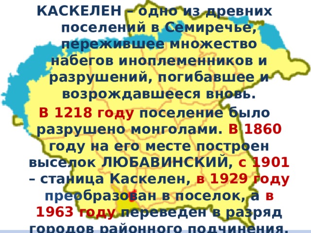 КАСКЕЛЕН – одно из древних поселений в Семиречье, пережившее множество набегов иноплеменников и разрушений, погибавшее и возрождавшееся вновь. В 1218 году поселение было разрушено монголами. В 1860 году на его месте построен выселок ЛЮБАВИНСКИЙ, с 1901 – станица Каскелен, в 1929 году прео бразован в поселок, а в 1963 году переведен в разряд городов районного подчинения. 