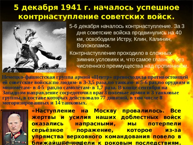 5 декабря 1941 г. началось успешное контрнаступление советских войск. 5-6 декабря началось контрнаступление. За 3 дня советские войска продвинулись на 40 км, освободили Истру, Клин, Калинин, Волоколамск. Контрнаступление проходило в сложных зимних условиях и, что самое главное, без численного преимущества над противником.  Немецко-фашистская группа армий «Центр» превосходила противостоящей ей советские войска:по людям- в 3-3,5 раза,по танкам- в 5-6 раз,по орудиям и миномётам- в 4-5 раз,по самолётам- в 1,7 раза. В конце сентября на Западном направление сосредоточил враг3 полевые армии и 3 танковые группы, в составе которых действовало 77 дивизий, в том числе 8 моторизированных и 14 танковых. «Наступление на Москву провалилось. Все жертвы и усилия наших доблестных войск оказались напрасными, мы потерпели серьёзное поражение, которое из-за упрямства верховного командования повело в ближайшие недели к роковым последствиям. В немецком наступлении наступил кризис, силы и моральный дух немецкой армии были надломлены». 