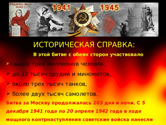 ИСТОРИЧЕСКАЯ СПРАВКА:  В этой битве с обеих сторон участвовало  свыше трех миллионов человек,  до 22 тысяч орудий и минометов,  около трех тысяч танков,  более двух тысяч самолетов. Битва за Москву продолжалась 203 дня и ночи. С 5 декабря 1941 года по 20 апреля 1942 года в ходе мощного контрнаступления советские войска нанесли первое крупное поражение фашистам 