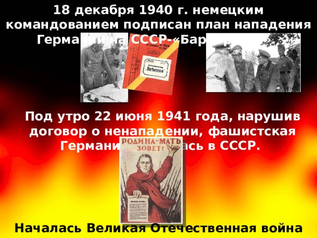 18 декабря 1940 г. немецким командованием подписан план нападения Германии на СССР-«Барбаросса». Под утро 22 июня 1941 года, нарушив договор о ненападении, фашистская Германия вторглась в СССР. Началась Великая Отечественная война 