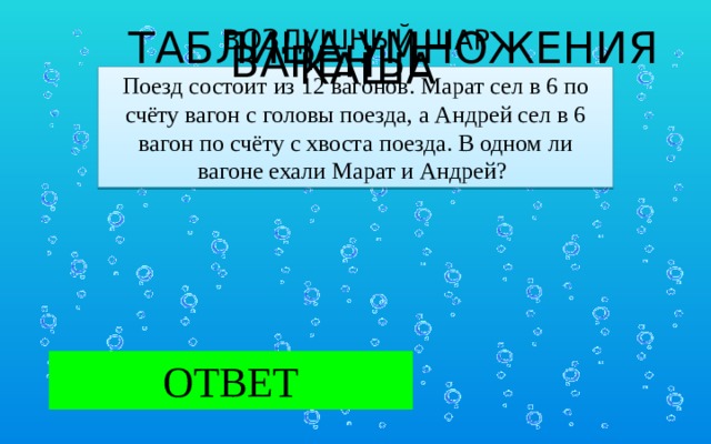 ТАБЛИЦА УМНОЖЕНИЯ ВОЗДУШНЫЙ ШАР   КАША ВАРЕНЬЕ Поезд состоит из 12 вагонов. Марат сел в 6 по счёту вагон с головы поезда, а Андрей сел в 6 вагон по счёту с хвоста поезда. В одном ли вагоне ехали Марат и Андрей?  ОТВЕТ Марат и Андрей ехали в разных вагонах.  