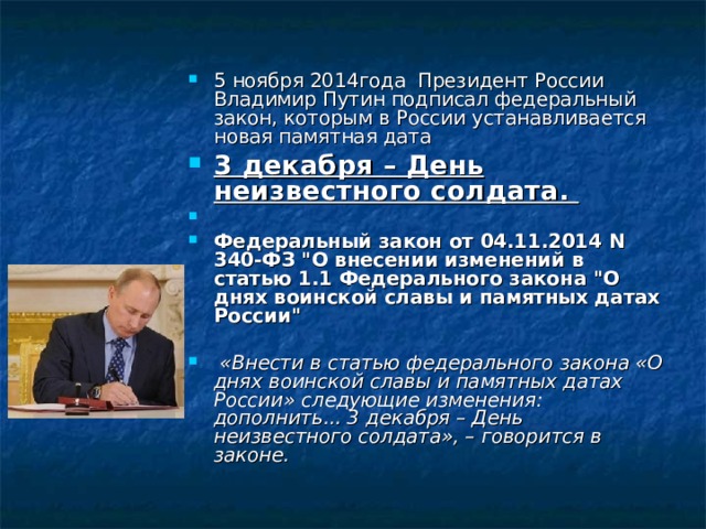 5 ноября 2014года Президент России Владимир Путин подписал федеральный закон, которым в России устанавливается новая памятная дата 3 декабря – День неизвестного солдата. Федеральный закон от 04.11.2014 N 340-ФЗ 