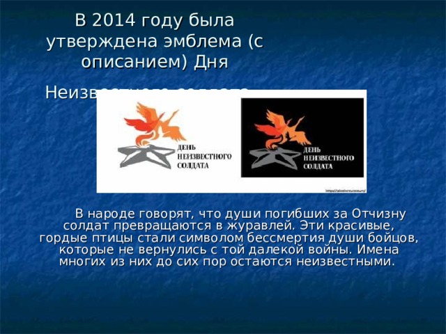 В 2014 году была утверждена эмблема (с описанием) Дня Неизвестного солдата.   В народе говорят, что души погибших за Отчизну солдат превращаются в журавлей. Эти красивые, гордые птицы стали символом бессмертия души бойцов, которые не вернулись с той далекой войны. Имена многих из них до сих пор остаются неизвестными.    