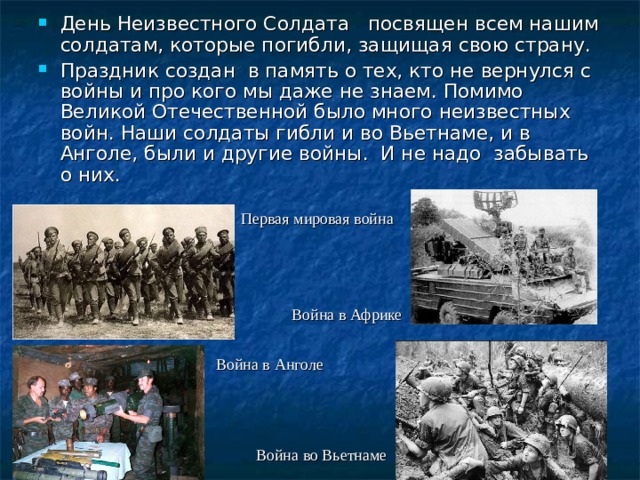 День Неизвестного Солдата посвящен всем нашим солдатам, которые погибли, защищая свою страну. Праздник создан в память о тех, кто не вернулся с войны и про кого мы даже не знаем. Помимо Великой Отечественной было много неизвестных войн. Наши солдаты гибли и во Вьетнаме, и в Анголе, были и другие войны. И не надо забывать о них. Первая мировая война Война в Африке Война в Анголе Война во Вьетнаме 