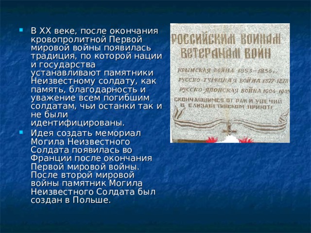 В XX веке, после окончания кровопролитной Первой мировой войны появилась традиция, по которой нации и государства устанавливают памятники Неизвестному солдату, как память, благодарность и уважение всем погибшим солдатам, чьи останки так и не были идентифицированы. Идея создать мемориал Могила Неизвестного Cолдата появилась во Франции после окончания Первой мировой войны. После второй мировой войны памятник Могила Неизвестного Cолдата был создан в Польше. 