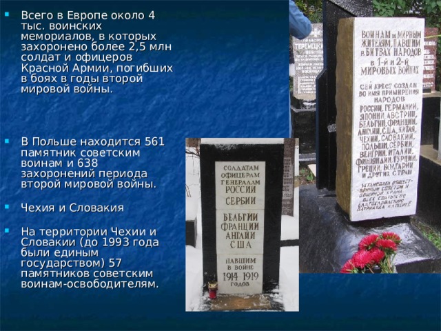 Всего в Европе около 4 тыс. воинских мемориалов, в которых захоронено более 2,5 млн солдат и офицеров Красной Армии, погибших в боях в годы второй мировой войны.    В Польше находится 561 памятник советским воинам и 638 захоронений периода второй мировой войны.   Чехия и Словакия   На территории Чехии и Словакии (до 1993 года были единым государством) 57 памятников советским воинам-освободителям.    