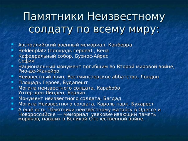 Памятники Неизвестному солдату по всему миру: Австралийский военный мемориал, Канберра Heldenplatz (площадь героев) , Вена Кафедральный собор, Буэнос-Айрес  София Национальный монумент погибшим во Второй мировой войне, Рио-де-Жанейро Неизвестный воин, Вестминстерское аббатство, Лондон Площадь Героев, Будапешт Могила неизвестного солдата, Карабобо  Унтер-ден-Линден, Берлин Монумент неизвестного солдата, Багдад Могила Неизвестного солдата, Кароль парк, Бухарест А ещё есть Па́мятники неизве́стному матро́су в Одессе и Новороссийске — мемориал, увековечивающий память моряков, павших в Великой Отечественной войне. 