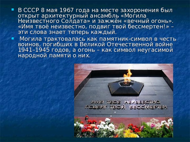 В СССР 8 мая 1967 года на месте захоронения был открыт архитектурный ансамбль «Могила Неизвестного Солдата» и зажжён «вечный огонь».   «Имя твоё неизвестно, подвиг твой бессмертен!» – эти слова знает теперь каждый.   Могила трактовалась как памятник-символ в честь воинов, погибших в Великой Отечественной войне 1941–1945 годов, а огонь – как символ неугасимой народной памяти о них.  