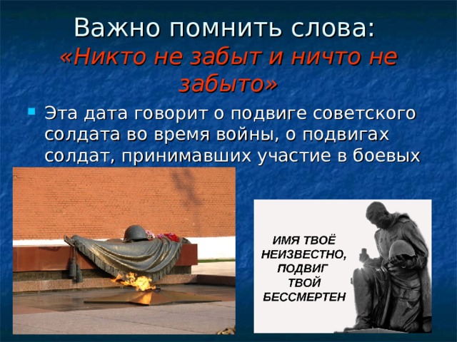 Важно помнить слова:  «Никто не забыт и ничто не забыто» Эта дата говорит о подвиге советского солдата во время войны, о подвигах солдат, принимавших участие в боевых действиях.  