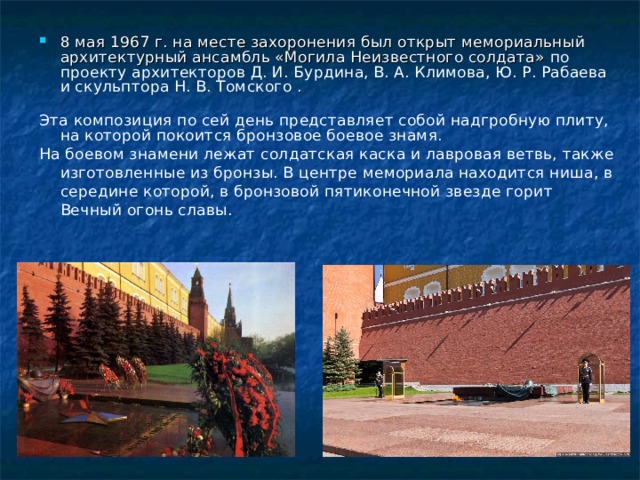 8 мая 1967 г. на месте захоронения был открыт мемориальный архитектурный ансамбль «Могила Неизвестного солдата» по проекту архитекторов Д. И. Бурдина, В. А. Климова, Ю. Р. Рабаева и скульптора Н. В. Томского .  Эта композиция по сей день представляет собой надгробную плиту, на которой покоится бронзовое боевое знамя. На боевом знамени лежат солдатская каска и лавровая ветвь, также изготовленные из бронзы. В центре мемориала находится ниша, в середине которой, в бронзовой пятиконечной звезде горит Вечный огонь славы. 