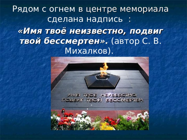 Рядом с огнем в центре мемориала сделана надпись : «Имя твоё неизвестно, подвиг твой бессмертен».  (автор С. В. Михалков). 